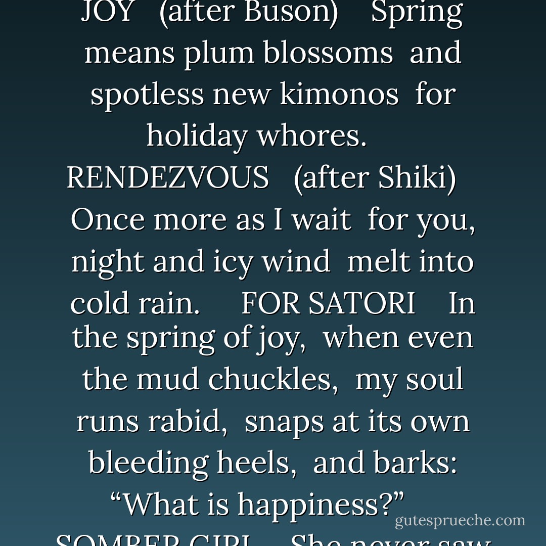 Three Haiku, Two Tanka<br /><br />(Kyoto)<br /><br />CONFIDENCE <br /> (after Bashō) <br /><br /><br />Clouds murmur darkly, <br />it is a blinding habit— <br />gazing at the moon. <br /><br /><br /><br />TIME OF JOY <br /> (after Buson) <br /><br /><br />Spring means plum blossoms <br />and spotless new kimonos <br />for holiday whores. <br /><br /><br /><br />RENDEZVOUS <br /> (after Shiki) <br /><br /><br />Once more as I wait <br />for you, night and icy wind <br />melt into cold rain. <br /><br /><br /><br />FOR SATORI <br /><br /><br />In the spring of joy, <br />when even the mud chuckles, <br />my soul runs rabid, <br />snaps at its own bleeding heels, <br />and barks: “What is happiness?” <br /><br /><br /><br />SOMBER GIRL <br /><br /><br />She never saw fire <br />from heaven or hotly fought <br />with God; but her eyes <br />smolder for Hiroshima <br />and the cold death of Buddha. - Philip Appleman