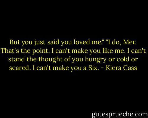 But you just said you loved me."<br />"I do, Mer. That's the point. I can't make you like me. I can't stand the thought of you hungry or cold or scared. I can't make you a Six. - Kiera Cass