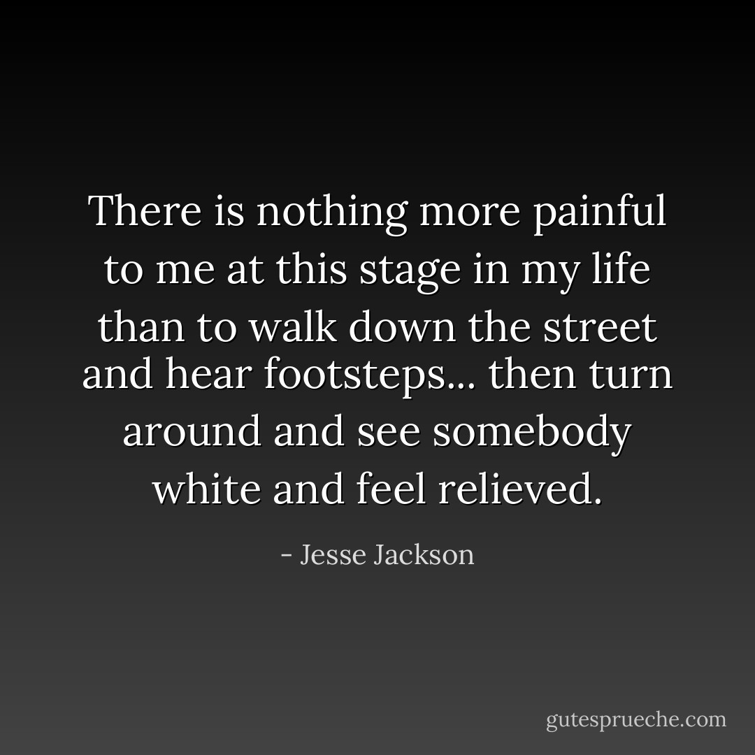 There is nothing more painful to me at this stage in my life than to walk down the street and hear footsteps... then turn around and see somebody white and feel relieved. - Jesse Jackson