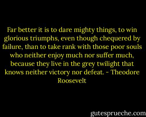 Far better it is to dare mighty things, to win glorious triumphs, even though chequered by failure, than to take rank with those poor souls who neither enjoy much nor suffer much, because they live in the grey twilight that knows neither victory nor defeat. - Theodore Roosevelt