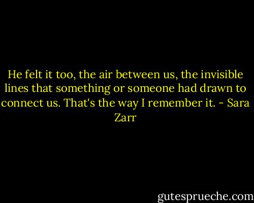 He felt it too, the air between us, the invisible lines that something or someone had drawn to connect us. That's the way I remember it. - Sara Zarr