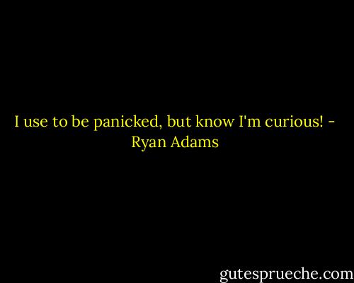 I use to be panicked, but know I'm curious! - Ryan Adams