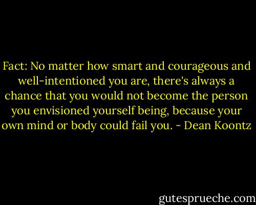 Fact: No matter how smart and courageous and well-intentioned you are, there's always a chance that you would not become the person you envisioned yourself being, because your own mind or body could fail you. - Dean Koontz