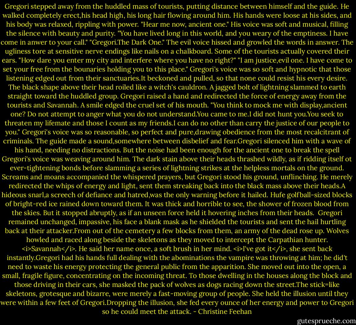 Gregori stepped away from the huddled mass of tourists, putting distance between himself and the guide. He walked completely erect,his head high, his long hair flowing around him. His hands were loose at his sides, and his body was relaxed, rippling with power.<br />"Hear me now, ancient one." His voice was soft and musical, filling the silence with beauty and purity. "You have lived long in this world, and you weary of the emptiness. I have come in anwer to your call."<br />"Gregori.The Dark One." The evil voice hissed and growled the words in answer. The ugliness tore at sensitive nerve endings like nails on a chalkboard. Some of the tourists actually covered their ears. "How dare you enter my city and interfere where you have no right?"<br />"I am justice,evil one. I have come to set your free from the bounaries holding you to this place." Gregori's voice was so soft and hypnotic that those listening edged out from their sanctuaries.It beckoned and pulled, so that none could resist his every desire.<br />The black shape above their head roiled like a witch's cauldron. A jagged bolt of lightning slammed to earth straight toward the huddled group. Gregori raised a hand and redirected the force of energy away from the tourists and Savannah. A smile edged the cruel set of his mouth. "You think to mock me with display,ancient one? Do not attempt to anger what you do not understand.You came to me.I did not hunt you.You seek to threaten my lifemate and those I count as my friends.I can do no other than carry the justice of our people to you." Gregori's voice was so reasonable, so perfect and pure,drawing obedience from the most recalcitrant of criminals.<br />The guide made a sound,somewhere between disbelief and fear.Gregori silenced him with a wave of his hand, needing no distractions. But the noise had been enough for the ancient one to break the spell Gregori's voice was weaving around him. The dark stain above their heads thrashed wildly, as if ridding itself ot ever-tightening bonds before slamming a series of lightning strikes at the helpless mortals on the ground.<br />Screams and moans accompanied the whispered prayers, but Gregori stood his ground, unflinching. He merely redirected the whips of energy and light, sent them streaking back into the black mass above their heads.A hideous snarl,a screech of defiance and hatred,was the only warning before it hailed. Hufe golfball-sized blocks of bright-red ice rained down toward them. It was thick and horrible to see, the shower of frozen blood from the skies. But it stopped abruptly, as if an unseen force held it hovering inches from their heads. <br />Gregori remained unchanged, impassive, his face a blank mask as he shielded the tourists and sent the hail hurtling back at their attacker.From out of the cemetery a few blocks from them, an army of the dead rose up. Wolves howled and raced along beside the skeletons as they moved to intercept the Carpathian hunter.<br /><i>Savannah</i>. He said her name once, a soft brush in her mind.<br /><i>I've got it</i>, she sent back instantly.Gregori had his hands full dealing with the abominations the vampire was throwing at him; he did't need to waste his energy protecting the general public from the apparition. She moved out into the open, a small, fragile figure, concentrating on the incoming threat.<br />To those dwelling in the houses along the block and those driving in their cars, she masked the pack of wolves as dogs racing down the street.The stick=like skeletons, grotesque and bizarre, were merely a fast-moving group of people. She held the illusion until they were within a few feet of Gregori.Dropping the illusion, she fed every ounce of her energy and power to Gregori so he could meet the attack. - Christine Feehan