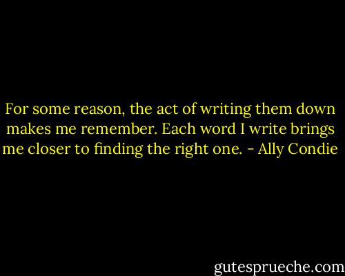 For some reason, the act of writing them down makes me remember. Each word I write brings me closer to finding the right one. - Ally Condie