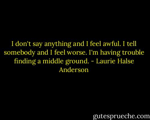 I don't say anything and I feel awful. I tell somebody and I feel worse. I'm having trouble finding a middle ground. - Laurie Halse Anderson