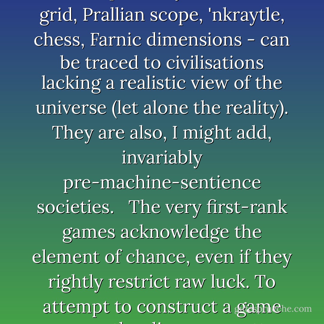 All reality is a game. Physics at its most fundamental, the very fabric of our universe, results directly from the interaction of certain fairly simple rules, and chance; the same description may be applied to the best, most elefant and both intellectually and aesthetically satisfying games. By being unknowable, by resulting from events which, at the sub-atomic level, cannot be fully predicted, the future remains makkeable, and retains the possibility of change, the hope of coming to prevail; victory, to use an unfashionable word. In this, the future is a game; time is one of the rules. Generally, all the best mechanistic games - those which can be played in any sense "perfectly", such as a grid, Prallian scope, 'nkraytle, chess, Farnic dimensions - can be traced to civilisations lacking a realistic view of the universe (let alone the reality). They are also, I might add, invariably pre-machine-sentience societies.<br /><br /> The very first-rank games acknowledge the element of chance, even if they rightly restrict raw luck. To attempt to construct a game on any other lines, no matter how complicated and subtle the rules are, and regardless of the scale and differentiation of the playing volume and the variety of the powers and attibutes of the pieces, is inevitably to schackle oneself to a conspectus which is not merely socially but techno-philosophically lagging several ages behind our own. As a historical exercise it might have some value, As a work of the intellect, it's just a waste of time. If you want to make something old-fashioned, why not build a wooden sailing boat, or a steam engine? They're just as complicated and demanding as a mechanistic game, and you'll keep fit at the same time. - Iain Banks