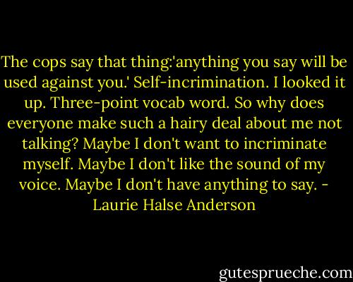 The cops say that thing:'anything you say will be used against you.' Self-incrimination. I looked it up. Three-point vocab word. So why does everyone make such a hairy deal about me not talking? Maybe I don't want to incriminate myself. Maybe I don't like the sound of my voice. Maybe I don't have anything to say. - Laurie Halse Anderson