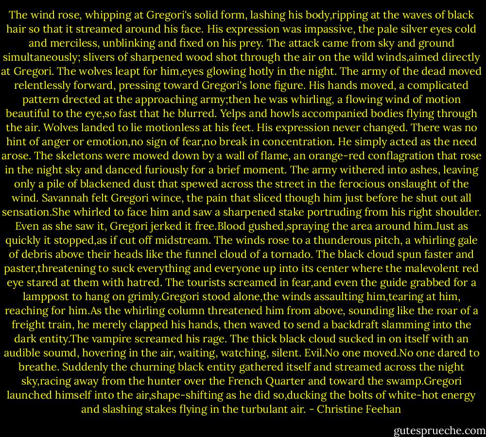 The wind rose, whipping at Gregori's solid form, lashing his body,ripping at the waves of black hair so that it streamed around his face. His expression was impassive, the pale silver eyes cold and merciless, unblinking and fixed on his prey. The attack came from sky and ground simultaneously; slivers of sharpened wood shot through the air on the wild winds,aimed directly at Gregori. The wolves leapt for him,eyes glowing hotly in the night. The army of the dead moved relentlessly forward, pressing toward Gregori's lone figure.<br />His hands moved, a complicated pattern drected at the approaching army;then he was whirling, a flowing wind of motion beautiful to the eye,so fast that he blurred. Yelps and howls accompanied bodies flying through the air. Wolves landed to lie motionless at his feet. His expression never changed. There was no hint of anger or emotion,no sign of fear,no break in concentration. He simply acted as the need arose. The skeletons were mowed down by a wall of flame, an orange-red conflagration that rose in the night sky and danced furiously for a brief moment. The army withered into ashes, leaving only a pile of blackened dust that spewed across the street in the ferocious onslaught of the wind.<br />Savannah felt Gregori wince, the pain that sliced though him just before he shut out all sensation.She whirled to face him and saw a sharpened stake portruding from his right shoulder. Even as she saw it, Gregori jerked it free.Blood gushed,spraying the area around him.Just as quickly it stopped,as if cut off midstream.<br />The winds rose to a thunderous pitch, a whirling gale of debris above their heads like the funnel cloud of a tornado. The black cloud spun faster and paster,threatening to suck everything and everyone up into its center where the malevolent red eye stared at them with hatred. The tourists screamed in fear,and even the guide grabbed for a lamppost to hang on grimly.Gregori stood alone,the winds assaulting him,tearing at him, reaching for him.As the whirling column threatened him from above, sounding like the roar of a freight train, he merely clapped his hands, then waved to send a backdraft slamming into the dark entity.The vampire screamed his rage.<br />The thick black cloud sucked in on itself with an audible soumd, hovering in the air, waiting, watching, silent. Evil.No one moved.No one dared to breathe. Suddenly the churning black entity gathered itself and streamed across the night sky,racing away from the hunter over the French Quarter and toward the swamp.Gregori launched himself into the air,shape-shifting as he did so,ducking the bolts of white-hot energy and slashing stakes flying in the turbulant air. - Christine Feehan