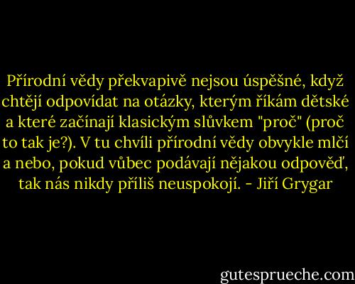 Přírodní vědy překvapivě nejsou úspěšné, když chtějí odpovídat na otázky, kterým říkám dětské a které začínají klasickým slůvkem "proč" (proč to tak je?). V tu chvíli přírodní vědy obvykle mlčí a nebo, pokud vůbec podávají nějakou odpověď, tak nás nikdy příliš neuspokojí. - Jiří Grygar
