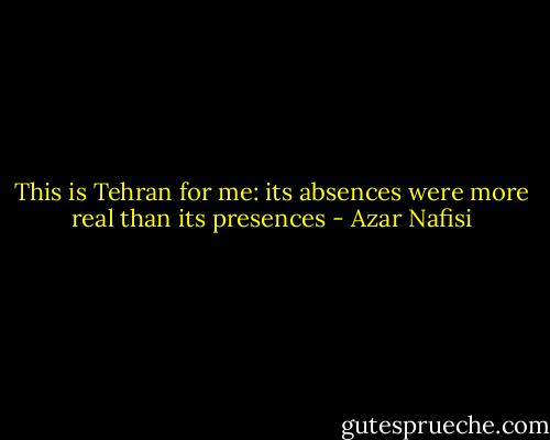 This is Tehran for me: its absences were more real than its presences - Azar Nafisi