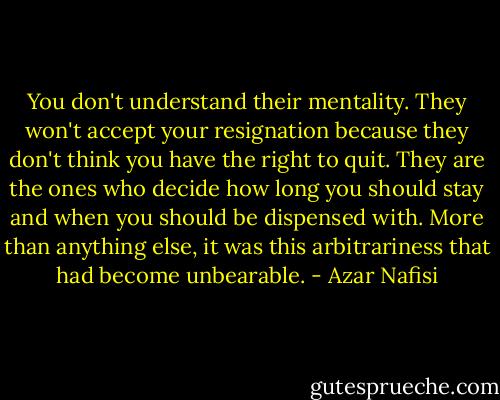 You don't understand their mentality. They won't accept your resignation because they don't think you have the right to quit. They are the ones who decide how long you should stay and when you should be dispensed with. More than anything else, it was this arbitrariness that had become unbearable. - Azar Nafisi