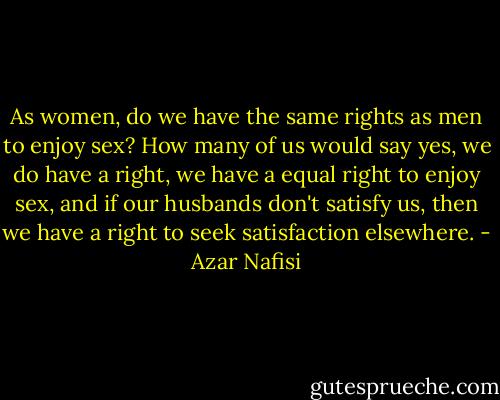 As women, do we have the same rights as men to enjoy sex? How many of us would say yes, we do have a right, we have a equal right to enjoy sex, and if our husbands don't satisfy us, then we have a right to seek satisfaction elsewhere. - Azar Nafisi