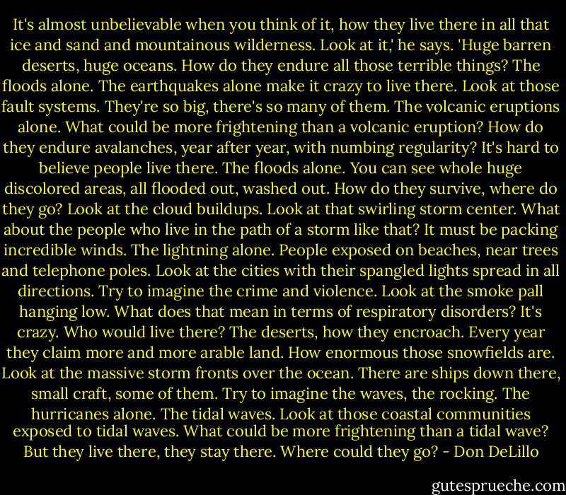 It's almost unbelievable when you think of it, how they live there in all that ice and sand and mountainous wilderness. Look at it,' he says. 'Huge barren deserts, huge oceans. How do they endure all those terrible things? The floods alone. The earthquakes alone make it crazy to live there. Look at those fault systems. They're so big, there's so many of them. The volcanic eruptions alone. What could be more frightening than a volcanic eruption? How do they endure avalanches, year after year, with numbing regularity? It's hard to believe people live there. The floods alone. You can see whole huge discolored areas, all flooded out, washed out. How do they survive, where do they go? Look at the cloud buildups. Look at that swirling storm center. What about the people who live in the path of a storm like that? It must be packing incredible winds. The lightning alone. People exposed on beaches, near trees and telephone poles. Look at the cities with their spangled lights spread in all directions. Try to imagine the crime and violence. Look at the smoke pall hanging low. What does that mean in terms of respiratory disorders? It's crazy. Who would live there? The deserts, how they encroach. Every year they claim more and more arable land. How enormous those snowfields are. Look at the massive storm fronts over the ocean. There are ships down there, small craft, some of them. Try to imagine the waves, the rocking. The hurricanes alone. The tidal waves. Look at those coastal communities exposed to tidal waves. What could be more frightening than a tidal wave? But they live there, they stay there. Where could they go? - Don DeLillo