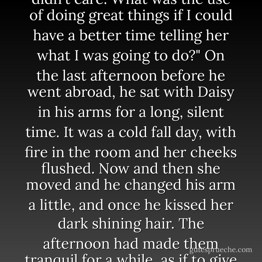 I can't describe to you how surprised I was to find out I loved her, old sport. I even hoped for a while that she'd throw me over, but she didn't, because she was in love with me too. She thought I knew a lot because I knew different things from her. . . . Well, there I was, 'way off my ambitions, getting deeper in love every minute, and all of a sudden I didn't care. What was the use of doing great things if I could have a better time telling her what I was going to do?" On the last afternoon before he went abroad, he sat with Daisy in his arms for a long, silent time. It was a cold fall day, with fire in the room and her cheeks flushed. Now and then she moved and he changed his arm a little, and once he kissed her dark shining hair. The afternoon had made them tranquil for a while, as if to give them a deep memory for the long parting the next day promised. They had never been closer in their month of love, nor communicated more profoundly one with another, than when she brushed silent lips against his coat's shoulder or when he touched the end of her fingers, gently, as though she were asleep. - F. Scott Fitzgerald