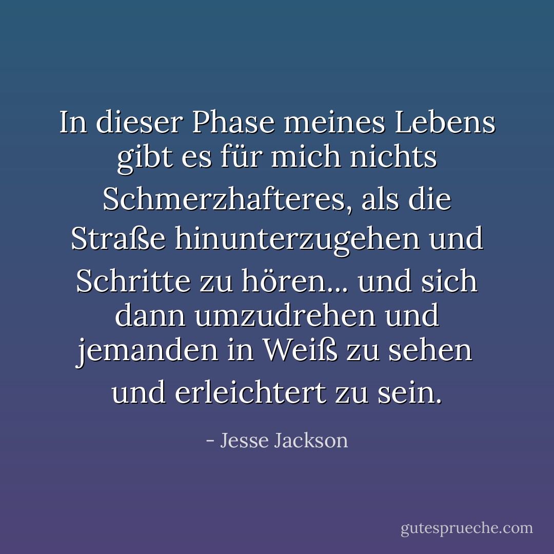 In dieser Phase meines Lebens gibt es für mich nichts Schmerzhafteres, als die Straße hinunterzugehen und Schritte zu hören... und sich dann umzudrehen und jemanden in Weiß zu sehen und erleichtert zu sein. - Jesse Jackson<