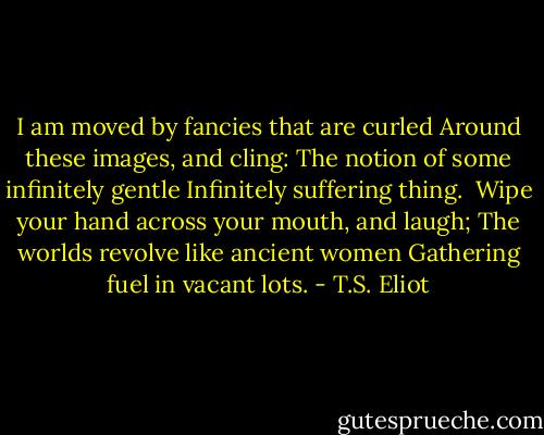 I am moved by fancies that are curled<br />Around these images, and cling:<br />The notion of some infinitely gentle<br />Infinitely suffering thing.<br /><br />Wipe your hand across your mouth, and laugh;<br />The worlds revolve like ancient women<br />Gathering fuel in vacant lots. - T.S. Eliot