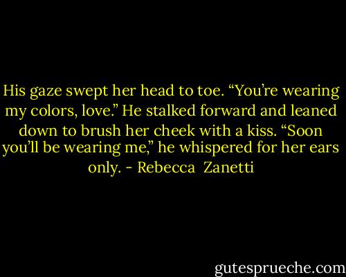 His gaze swept her head to toe. “You’re wearing my colors, love.” He stalked forward and leaned down to brush her cheek with a kiss. “Soon you’ll be wearing me,” he whispered for her ears only. - Rebecca  Zanetti