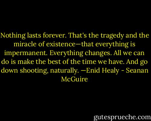 Nothing lasts forever. That's the tragedy and the miracle of existence—that everything is impermanent. Everything changes. All we can do is make the best of the time we have. And go down shooting, naturally. —Enid Healy - Seanan McGuire