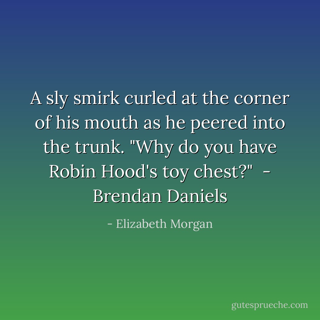 A sly smirk curled at the corner of his mouth as he peered into the trunk. "Why do you have Robin Hood's toy chest?"<br /><br />- Brendan Daniels - Elizabeth Morgan