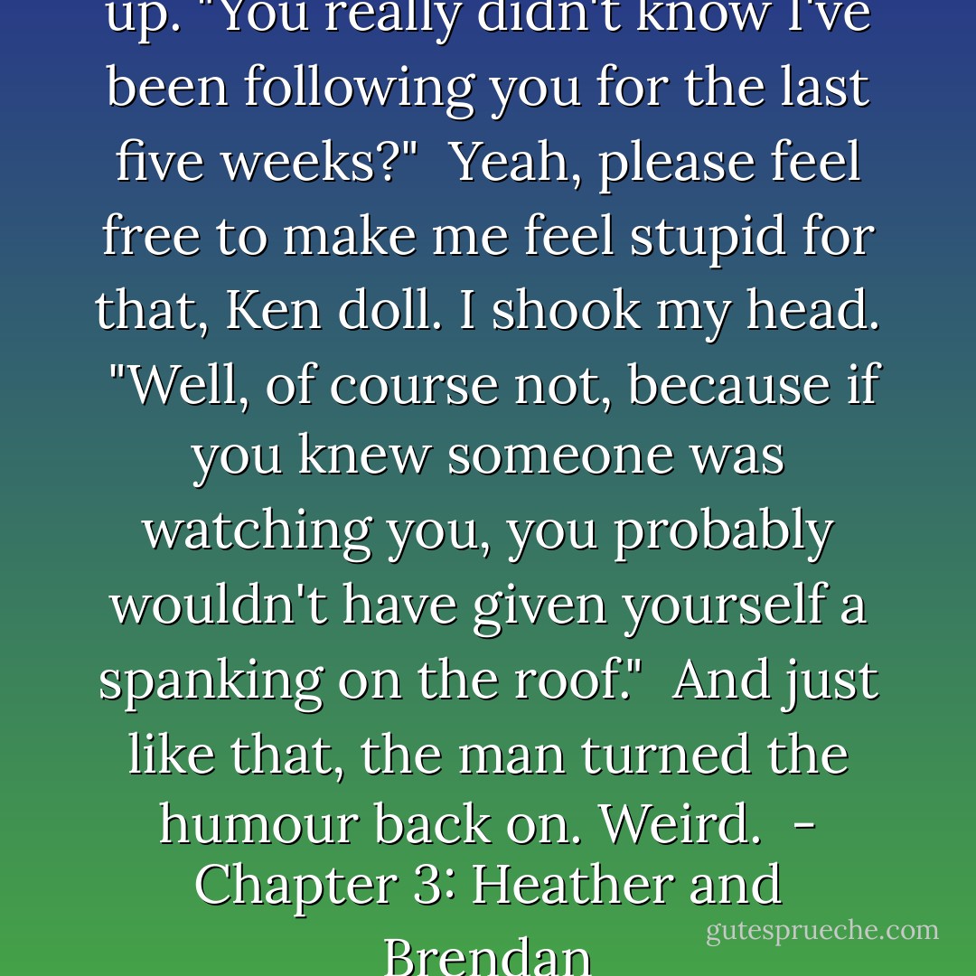 The corners of his lips picked up. "You really didn't know I've been following you for the last five weeks?"<br /><br />Yeah, please feel free to make me feel stupid for that, Ken doll. I shook my head.<br /><br />"Well, of course not, because if you knew someone was watching you, you probably wouldn't have given yourself a spanking on the roof."<br /><br />And just like that, the man turned the humour back on. Weird.<br /><br />- Chapter 3: Heather and Brendan - Elizabeth Morgan