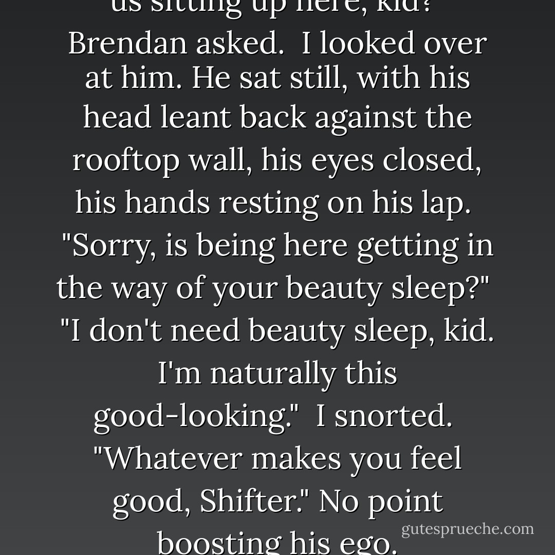 How long are you planning on us sitting up here, kid?" Brendan asked.<br /><br />I looked over at him. He sat still, with his head leant back against the rooftop wall, his eyes closed, his hands resting on his lap.<br /><br />"Sorry, is being here getting in the way of your beauty sleep?"<br /><br />"I don't need beauty sleep, kid. I'm naturally this good-looking."<br /><br />I snorted.<br /><br />"Whatever makes you feel good, Shifter." No point boosting his ego. - Elizabeth Morgan