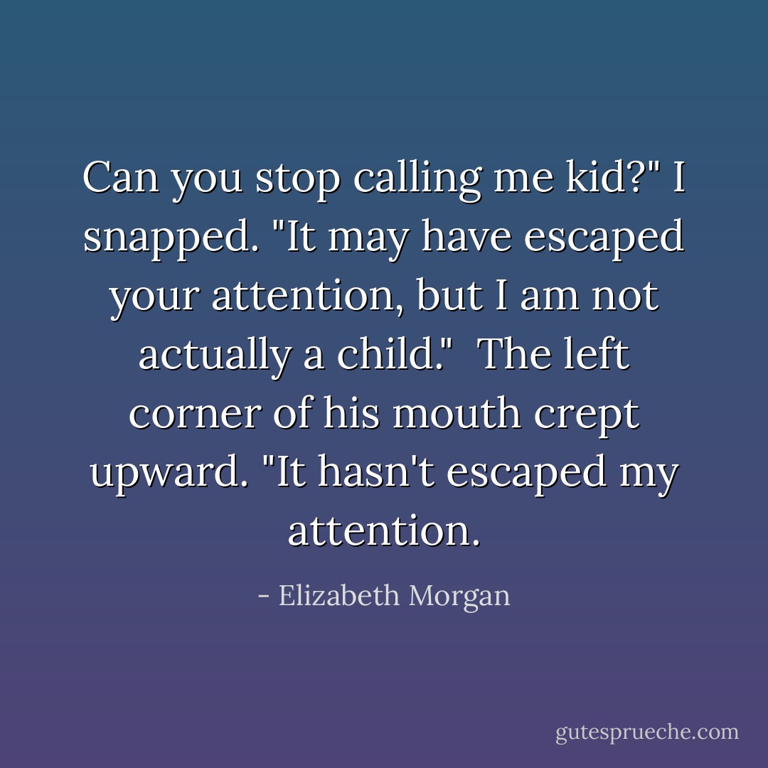Can you stop calling me kid?" I snapped. "It may have escaped your attention, but I am not actually a child."<br /><br />The left corner of his mouth crept upward. "It hasn't escaped my attention. - Elizabeth Morgan