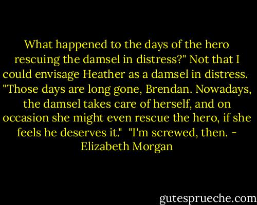 What happened to the days of the hero rescuing the damsel in distress?" Not that I could envisage Heather as a damsel in distress.<br /><br />"Those days are long gone, Brendan. Nowadays, the damsel takes care of herself, and on occasion she might even rescue the hero, if she feels he deserves it."<br /><br />"I'm screwed, then. - Elizabeth Morgan