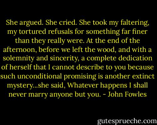 She argued. She cried. She took my faltering, my tortured refusals for something far finer than they really were. At the end of the afternoon, before we left the wood, and with a solemnity and sincerity, a complete dedication of herself that I cannot describe to you because such unconditional promising is another extinct mystery...she said, Whatever happens I shall never marry anyone but you. - John Fowles