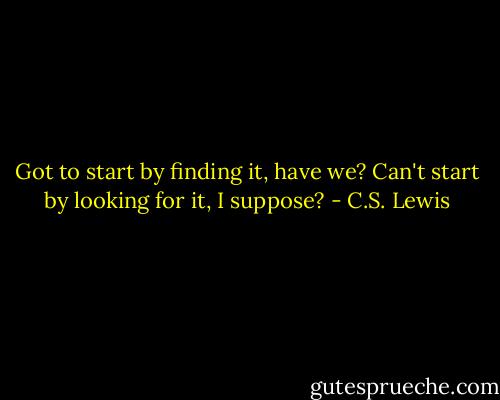 Got to start by finding it, have we? Can't start by looking for it, I suppose? - C.S. Lewis
