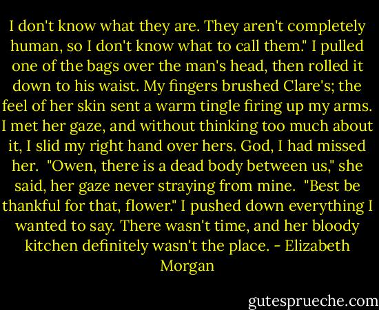 I don't know what they are. They aren't completely human, so I don't know what to call them." I pulled one of the bags over the man's head, then rolled it down to his waist. My fingers brushed Clare's; the feel of her skin sent a warm tingle firing up my arms. I met her gaze, and without thinking too much about it, I slid my right hand over hers. God, I had missed her.<br /><br />"Owen, there is a dead body between us," she said, her gaze never straying from mine.<br /><br />"Best be thankful for that, flower." I pushed down everything I wanted to say. There wasn't time, and her bloody kitchen definitely wasn't the place. - Elizabeth Morgan
