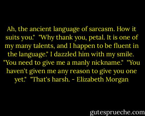 Ah, the ancient language of sarcasm. How it suits you."<br /><br />"Why thank you, petal. It is one of my many talents, and I happen to be fluent in the language." I dazzled him with my smile.<br /><br />"You need to give me a manly nickname."<br /><br />"You haven't given me any reason to give you one yet."<br /><br />"That's harsh. - Elizabeth Morgan