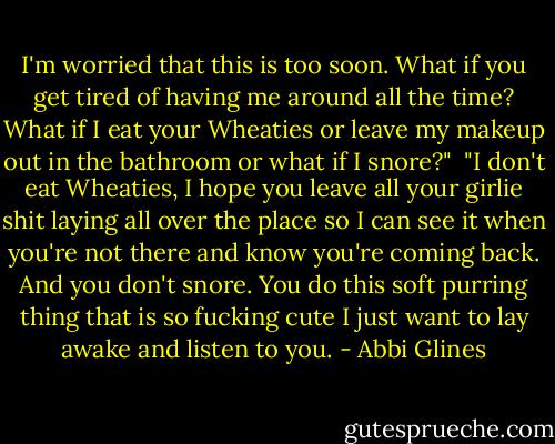 I'm worried that this is too soon. What if you get tired of having me around all the time? What if I eat your Wheaties or leave my makeup out in the bathroom or what if I snore?" <br />"I don't eat Wheaties, I hope you leave all your girlie shit laying all over the place so I can see it when you're not there and know you're coming back. And you don't snore. You do this soft purring thing that is so fucking cute I just want to lay awake and listen to you. - Abbi Glines