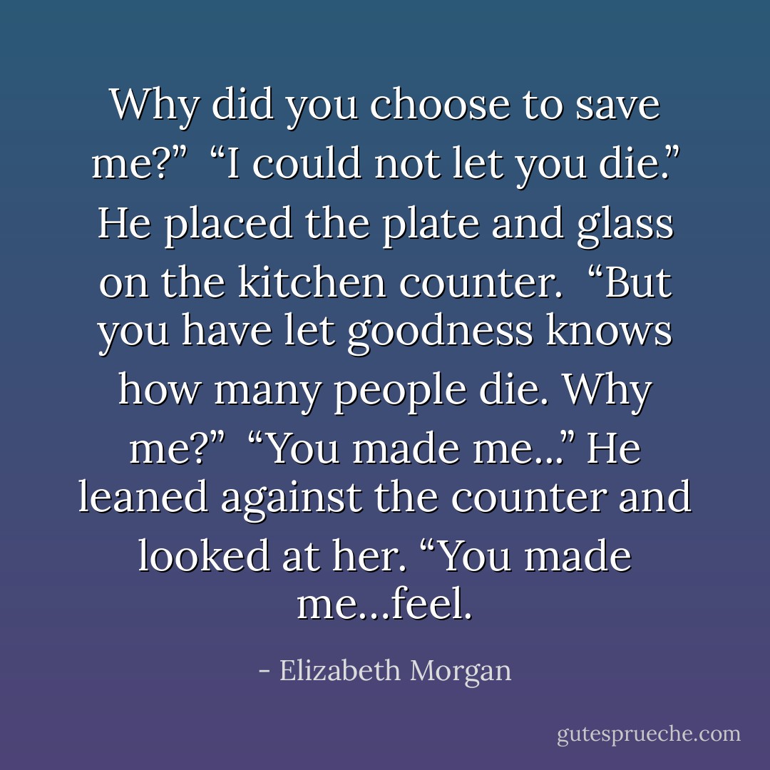 Why did you choose to save me?”<br /><br />“I could not let you die.” He placed the plate and glass on the kitchen counter.<br /><br />“But you have let goodness knows how many people die. Why me?”<br /><br />“You made me...” He leaned against the counter and looked at her. “You made me…feel. - Elizabeth Morgan