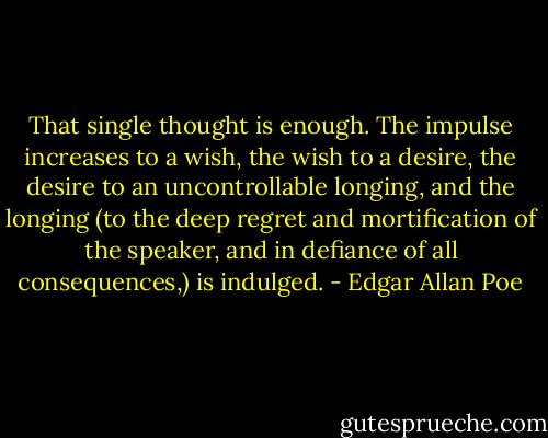 That single thought is enough. The impulse increases to a wish, the wish to a desire, the desire to an uncontrollable longing, and the longing (to the deep regret and mortification of the speaker, and in defiance of all consequences,) is indulged. - Edgar Allan Poe