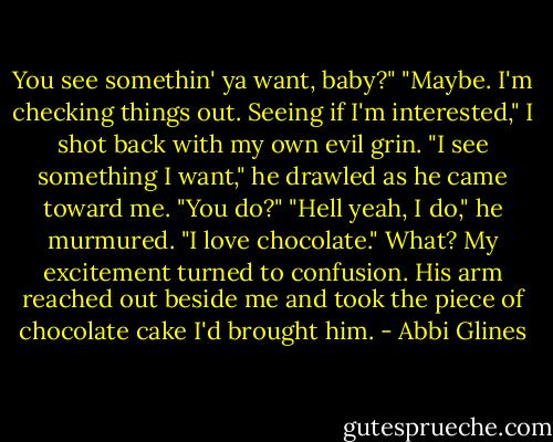 You see somethin' ya want, baby?"<br />"Maybe. I'm checking things out. Seeing if I'm interested," I shot back with my own evil grin.<br />"I see something I want," he drawled as he came toward me.<br />"You do?"<br />"Hell yeah, I do," he murmured. "I love chocolate." What? My excitement turned to confusion. His arm reached out beside me and took the piece of chocolate cake I'd brought him. - Abbi Glines