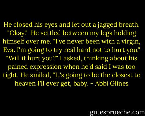 He closed his eyes and let out a jagged breath. "Okay." <br />He settled between my legs holding himself over me. "I've never been with a virgin, Eva. I'm going to try real hard not to hurt you."<br />"Will it hurt you?" I asked, thinking about his pained expression when he'd said I was too tight.<br />He smiled, "It's going to be the closest to heaven I'll ever get, baby. - Abbi Glines