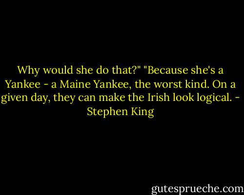 Why would she do that?"<br />"Because she's a Yankee - a Maine Yankee, the worst kind. On a given day, they can make the Irish look logical. - Stephen King
