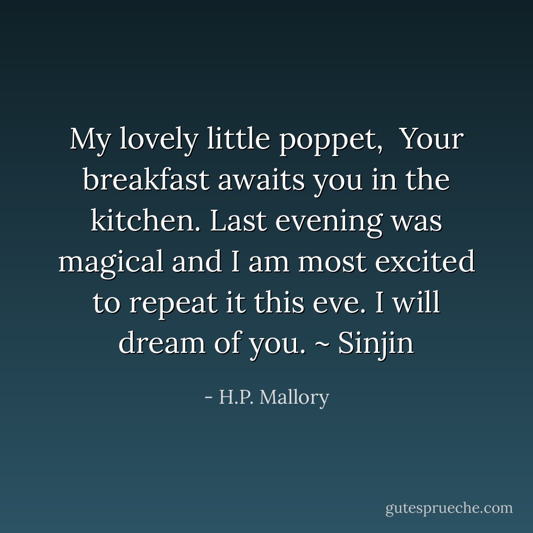 My lovely little poppet, <br />Your breakfast awaits you in the kitchen.<br />Last evening was magical and I am most excited to repeat it this eve.<br />I will dream of you.<br />~ Sinjin - H.P. Mallory