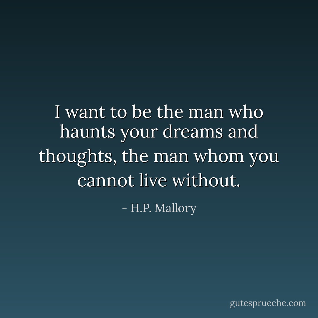 I want to be the man who haunts your dreams and thoughts, the man whom you cannot live without. - H.P. Mallory