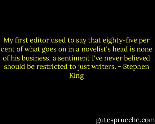 My first editor used to say that eighty-five per cent of what goes on in a novelist's head is none of his business, a sentiment I've never believed should be restricted to just writers. - Stephen King