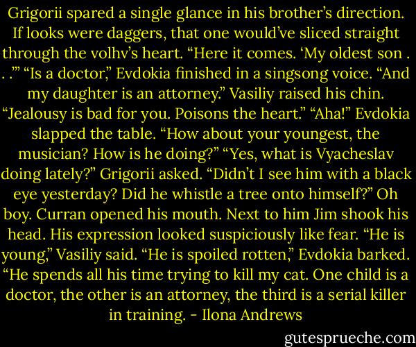 Grigorii spared a single glance in his brother’s direction. If looks were daggers, that one would’ve<br />sliced straight through the volhv’s heart. “Here it comes. ‘My oldest son . . .’”<br />“Is a doctor,” Evdokia finished in a singsong voice. “And my daughter is an attorney.”<br />Vasiliy raised his chin. “Jealousy is bad for you. Poisons the heart.”<br />“Aha!” Evdokia slapped the table. “How about your youngest, the musician? How is he doing?”<br />“Yes, what is Vyacheslav doing lately?” Grigorii asked. “Didn’t I see him with a black eye yesterday?<br />Did he whistle a tree onto himself?”<br />Oh boy.<br />Curran opened his mouth. Next to him Jim shook his head. His expression looked suspiciously like<br />fear.<br />“He is young,” Vasiliy said.<br />“He is spoiled rotten,” Evdokia barked. “He spends all his time trying to kill my cat. One child is a<br />doctor, the other is an attorney, the third is a serial killer in training. - Ilona Andrews