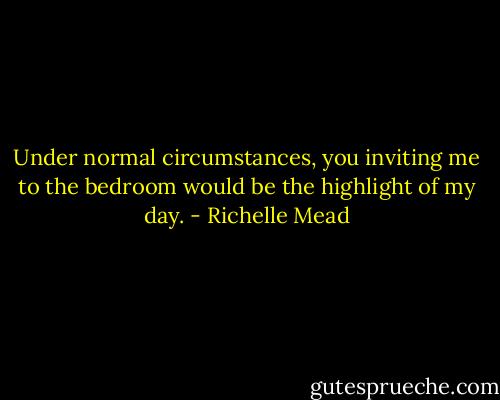 Under normal circumstances, you inviting me to the bedroom would be the highlight of my day. - Richelle Mead