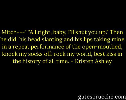 Mitch---"<br />"All right, baby, I'll shut you up."<br />Then he did, his head slanting and his lips taking mine in a repeat performance of the open-mouthed, knock my socks off, rock my world, best kiss in the history of all time. - Kristen Ashley