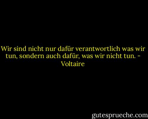 Wir sind nicht nur dafür verantwortlich was wir tun, sondern auch dafür, was wir nicht tun. - Voltaire