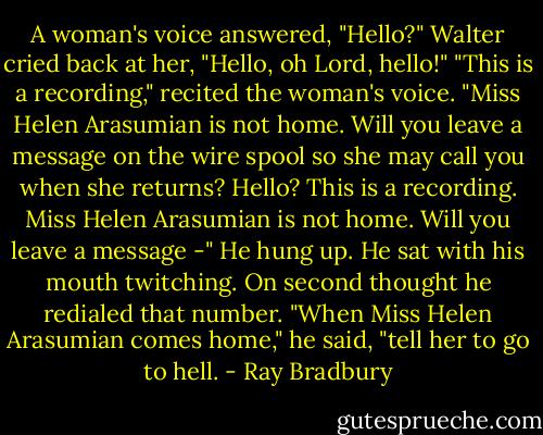A woman's voice answered, "Hello?"<br />Walter cried back at her, "Hello, oh Lord, hello!"<br />"This is a recording," recited the woman's voice. "Miss Helen Arasumian is not home. Will you leave a message on the wire spool so she may call you when she returns? Hello? This is a recording. Miss Helen Arasumian is not home. Will you leave a message -"<br />He hung up.<br />He sat with his mouth twitching.<br />On second thought he redialed that number.<br />"When Miss Helen Arasumian comes home," he said, "tell her to go to hell. - Ray Bradbury