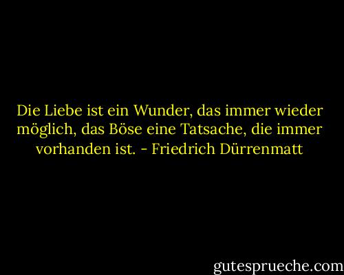 Die Liebe ist ein Wunder, das immer wieder möglich, das Böse eine Tatsache, die immer vorhanden ist. - Friedrich Dürrenmatt