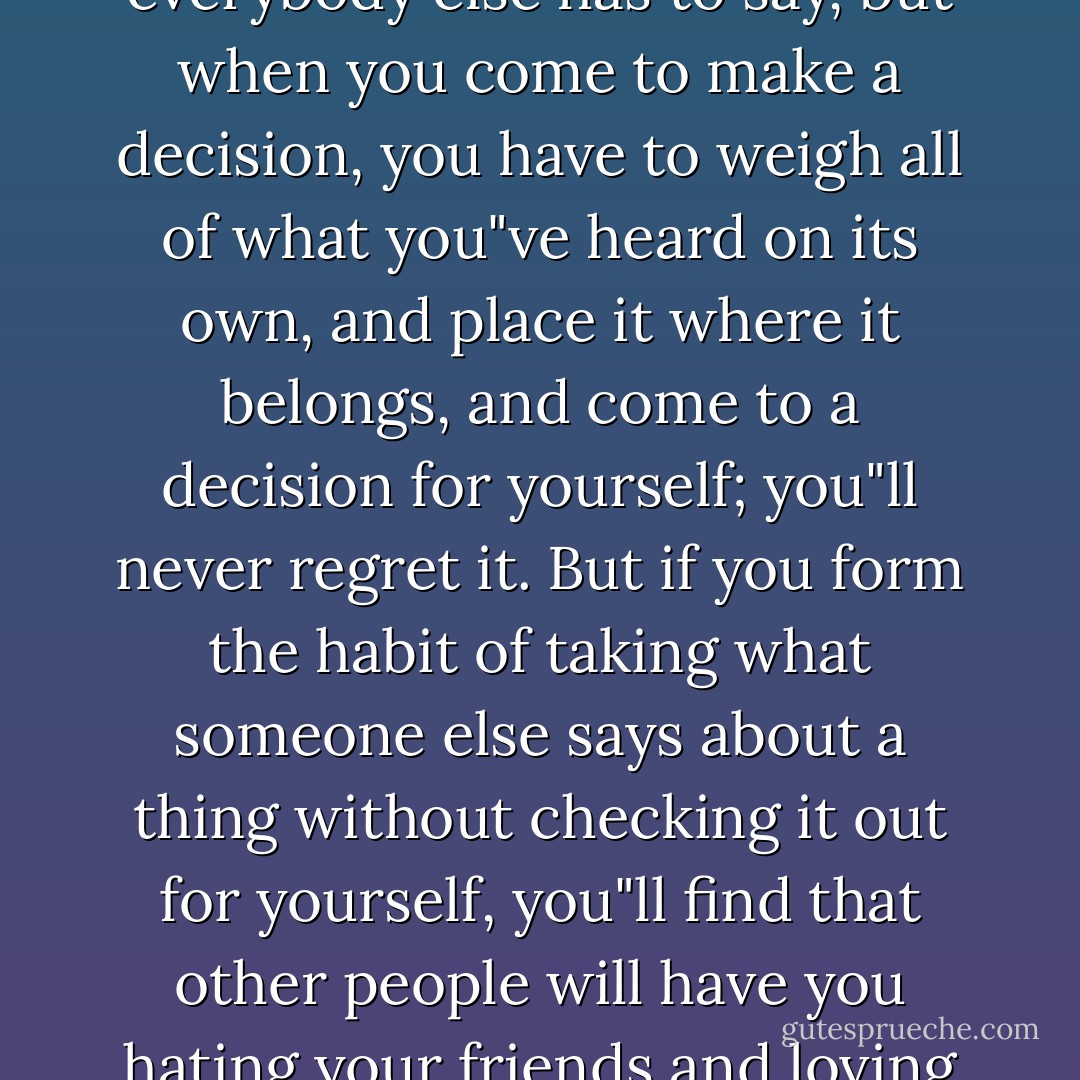 It"s good to keep wide-open ears and listen to what everybody else has to say, but when you come to make a decision, you have to weigh all of what you"ve heard on its own, and place it where it belongs, and come to a decision for yourself; you"ll never regret it. But if you form the habit of taking what someone else says about a thing without checking it out for yourself, you"ll find that other people will have you hating your friends and loving your enemies. - Malcolm X