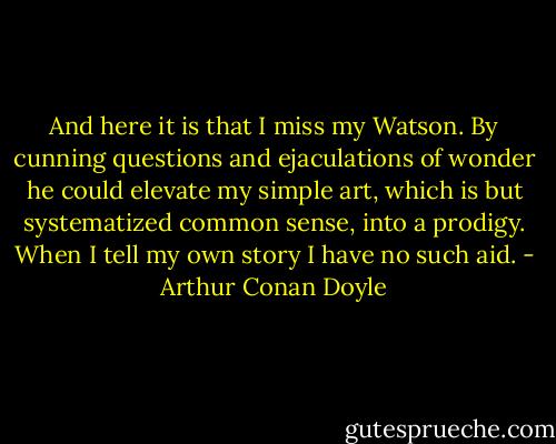 And here it is that I miss my Watson. By cunning questions and ejaculations of wonder he could elevate my simple art, which is but systematized common sense, into a prodigy. When I tell my own story I have no such aid. - Arthur Conan Doyle