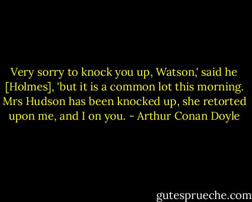 Very sorry to knock you up, Watson,' said he [Holmes], 'but it is a common lot this morning. Mrs Hudson has been knocked up, she retorted upon me, and I on you. - Arthur Conan Doyle